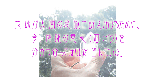 地球が人間の意識に訴えかけるために、今、地球の意志(石:イシ)を分かち合ってほしいと望んでいる。